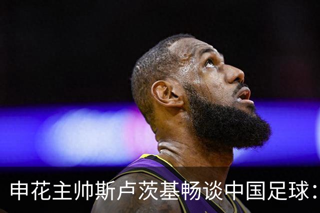 申花主帅斯卢茨基畅谈中国足球：享受冒险 感受新鲜